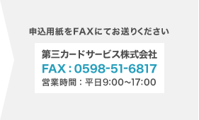 申し込み用紙をFAXにてお送りください。第三カードサービス株式会社 FAX:0598-51-6817 営業時間:平日9:00〜17:00